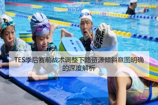 TES季后赛前战术调整下路资源倾斜意图明确的深度解析